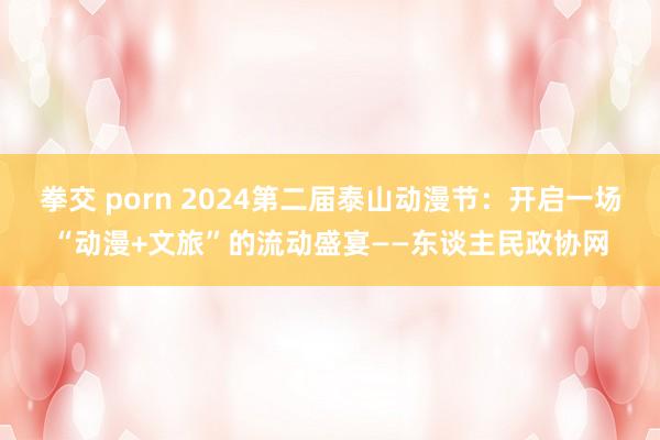 拳交 porn 2024第二届泰山动漫节：开启一场“动漫+文旅”的流动盛宴——东谈主民政协网