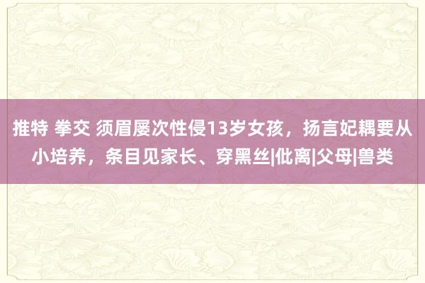 推特 拳交 须眉屡次性侵13岁女孩，扬言妃耦要从小培养，条目见家长、穿黑丝|仳离|父母|兽类