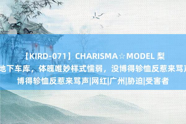 【KIRD-071】CHARISMA☆MODEL 梨々花 好意思女被紧缚在地下车库，体魄唯妙样式懦弱，没博得轸恤反惹来骂声|网红|广州|胁迫|受害者