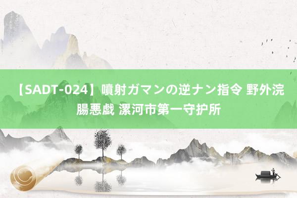 【SADT-024】噴射ガマンの逆ナン指令 野外浣腸悪戯 漯河市第一守护所