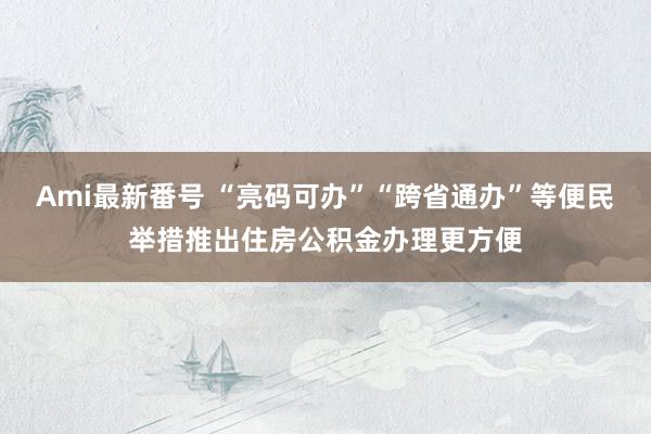 Ami最新番号 “亮码可办”“跨省通办”等便民举措推出住房公积金办理更方便