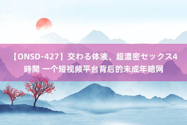 【ONSD-427】交わる体液、超濃密セックス4時間 一个短视频平台背后的未成年暗网