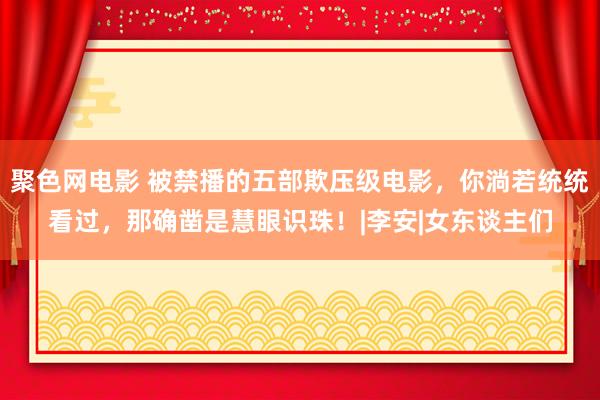 聚色网电影 被禁播的五部欺压级电影，你淌若统统看过，那确凿是慧眼识珠！|李安|女东谈主们