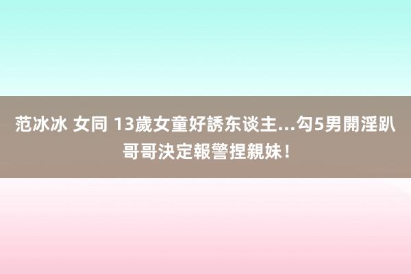 范冰冰 女同 13歲女童好誘东谈主...勾5男開淫趴　哥哥決定報警捏親妹！