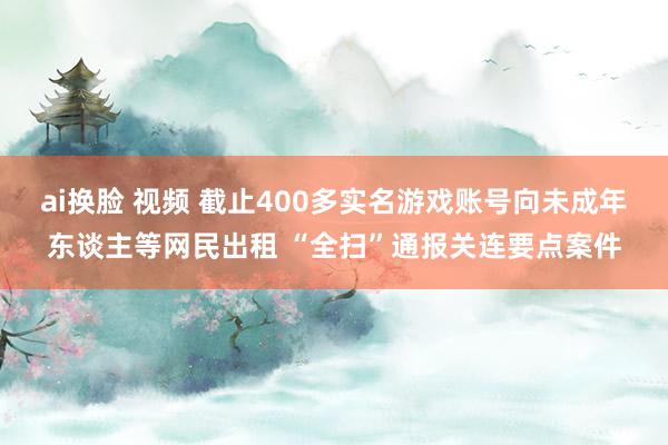 ai换脸 视频 截止400多实名游戏账号向未成年东谈主等网民出租 “全扫”通报关连要点案件