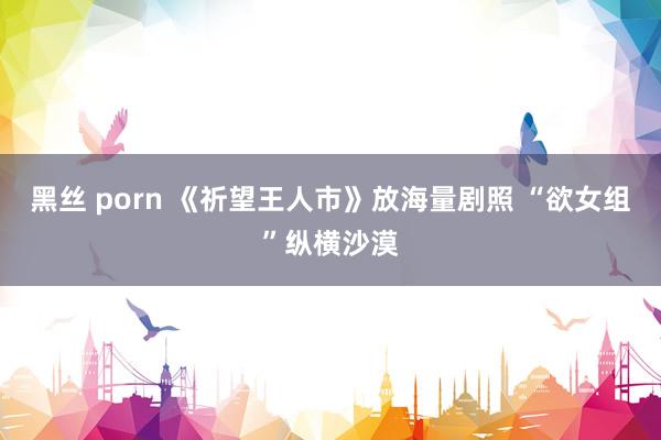 黑丝 porn 《祈望王人市》放海量剧照 “欲女组”纵横沙漠