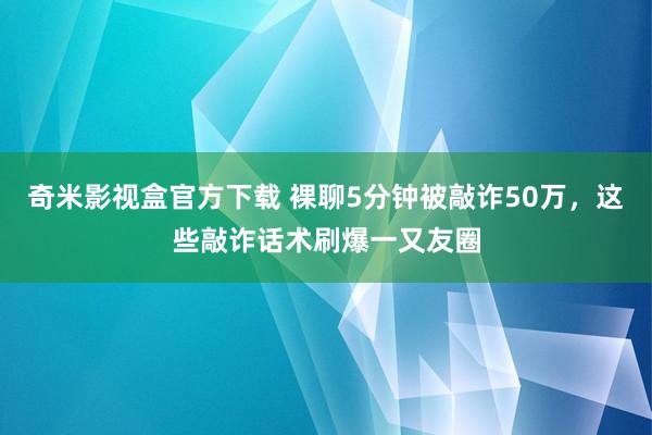 奇米影视盒官方下载 裸聊5分钟被敲诈50万，这些敲诈话术刷爆一又友圈