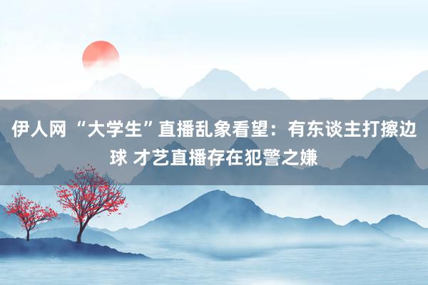 伊人网 “大学生”直播乱象看望：有东谈主打擦边球 才艺直播存在犯警之嫌