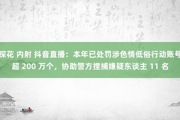 探花 内射 抖音直播：本年已处罚涉色情低俗行动账号超 200 万个，协助警方捏捕嫌疑东谈主 11 名