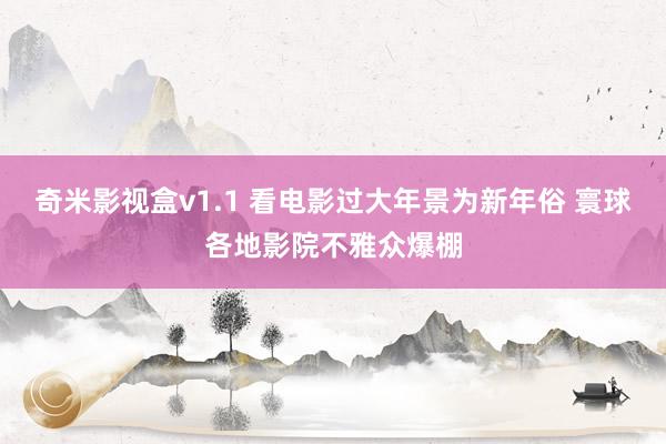 奇米影视盒v1.1 看电影过大年景为新年俗 寰球各地影院不雅众爆棚