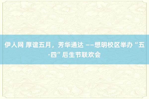 伊人网 厚谊五月，芳华通达 ——想明校区举办“五·四”后生节联欢会