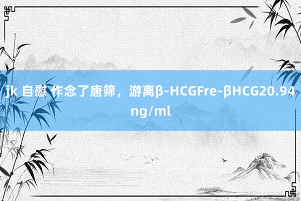 jk 自慰 作念了唐筛，游离β-HCGFre-βHCG20.94ng/ml