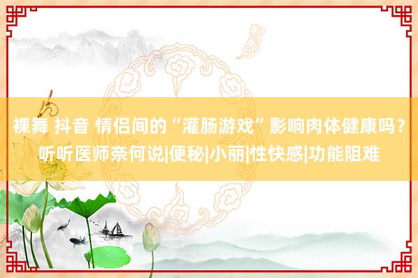 裸舞 抖音 情侣间的“灌肠游戏”影响肉体健康吗？听听医师奈何说|便秘|小丽|性快感|功能阻难