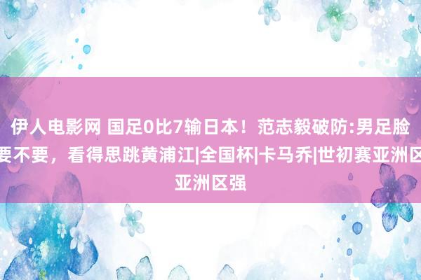 伊人电影网 国足0比7输日本！范志毅破防:男足脸都要不要，看得思跳黄浦江|全国杯|卡马乔|世初赛亚洲区强