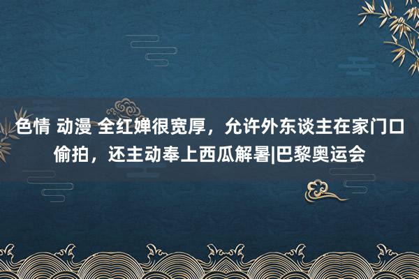 色情 动漫 全红婵很宽厚，允许外东谈主在家门口偷拍，还主动奉上西瓜解暑|巴黎奥运会