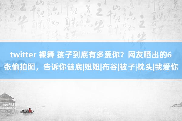 twitter 裸舞 孩子到底有多爱你？网友晒出的6张偷拍图，告诉你谜底|妞妞|布谷|被子|枕头|我爱你