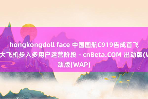 hongkongdoll face 中国国航C919告成首飞 国产大飞机步入多用户运营阶段 - cnBeta.COM 出动版(WAP)