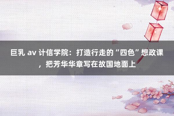 巨乳 av 计信学院：打造行走的“四色”想政课，把芳华华章写在故国地面上