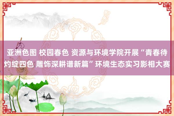 亚洲色图 校园春色 资源与环境学院开展“青春待灼绽四色 雕饰深耕谱新篇”环境生态实习影相大赛