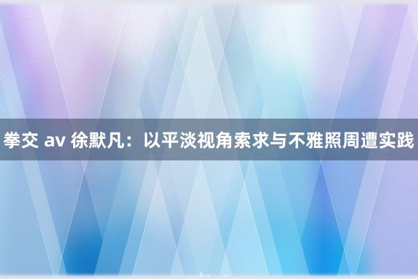 拳交 av 徐默凡：以平淡视角索求与不雅照周遭实践