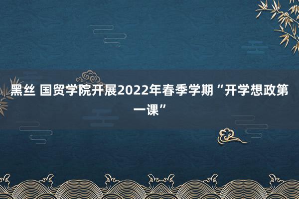 黑丝 国贸学院开展2022年春季学期“开学想政第一课”