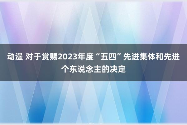 动漫 对于赏赐2023年度“五四”先进集体和先进个东说念主的决定