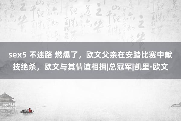 sex5 不迷路 燃爆了，欧文父亲在安踏比赛中献技绝杀，欧文与其情谊相拥|总冠军|凯里·欧文