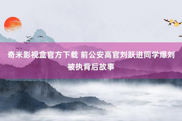 奇米影视盒官方下载 前公安高官刘跃进同学爆刘被执背后故事