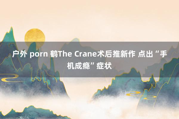 户外 porn 鹤The Crane术后推新作 点出“手机成瘾”症状