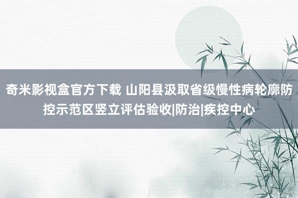 奇米影视盒官方下载 山阳县汲取省级慢性病轮廓防控示范区竖立评估验收|防治|疾控中心