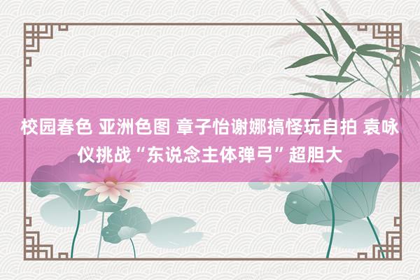 校园春色 亚洲色图 章子怡谢娜搞怪玩自拍 袁咏仪挑战“东说念主体弹弓”超胆大