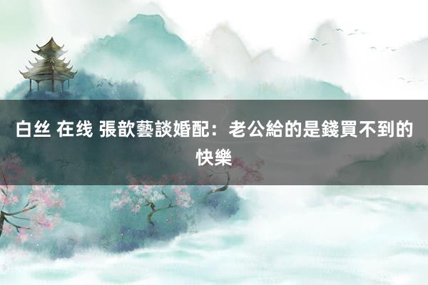 白丝 在线 張歆藝談婚配：老公給的是錢買不到的快樂