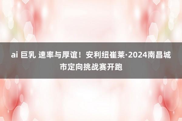 ai 巨乳 速率与厚谊！安利纽崔莱·2024南昌城市定向挑战赛开跑