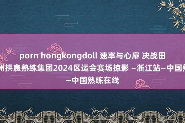 porn hongkongdoll 速率与心扉 决战田径场 杭州拱宸熟练集团2024区运会赛场掠影 —浙江站—中国熟练在线