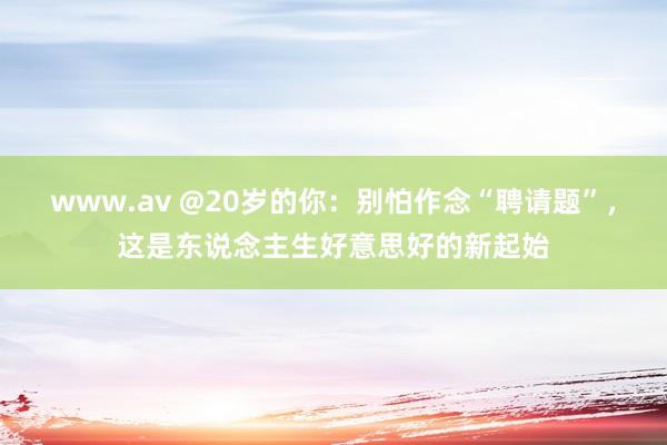 www.av @20岁的你：别怕作念“聘请题”，这是东说念主生好意思好的新起始