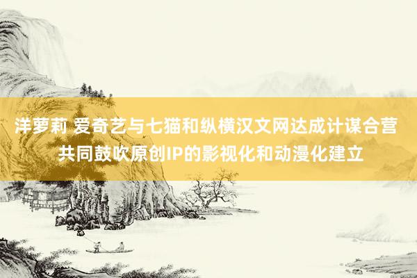 洋萝莉 爱奇艺与七猫和纵横汉文网达成计谋合营  共同鼓吹原创IP的影视化和动漫化建立