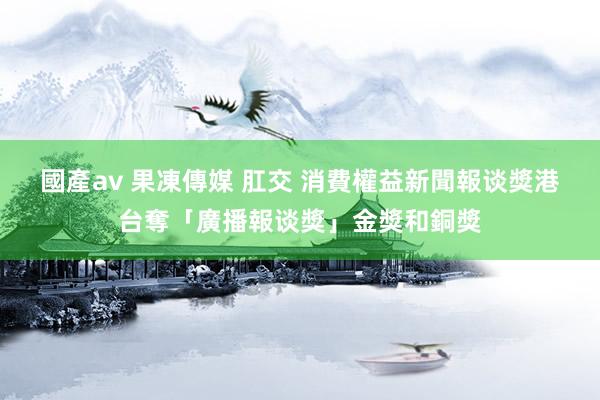 國產av 果凍傳媒 肛交 消費權益新聞報谈獎　港台奪「廣播報谈獎」金獎和銅獎