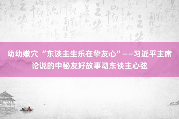 幼幼嫩穴 “东谈主生乐在挚友心”——习近平主席论说的中秘友好故事动东谈主心弦