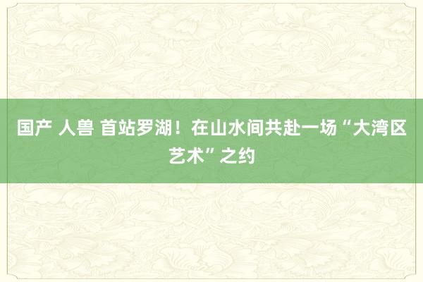 国产 人兽 首站罗湖！在山水间共赴一场“大湾区艺术”之约