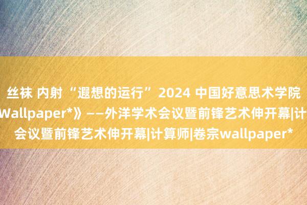 丝袜 内射 “遐想的运行” 2024 中国好意思术学院前锋计算学院x《卷宗Wallpaper*》——外洋学术会议暨前锋艺术伸开幕|计算师|卷宗wallpaper*