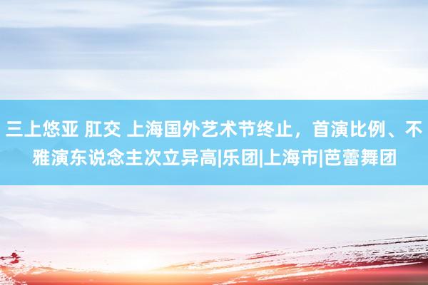 三上悠亚 肛交 上海国外艺术节终止，首演比例、不雅演东说念主次立异高|乐团|上海市|芭蕾舞团