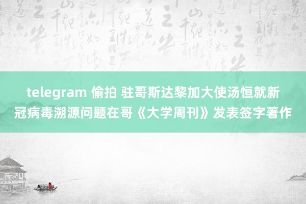 telegram 偷拍 驻哥斯达黎加大使汤恒就新冠病毒溯源问题在哥《大学周刊》发表签字著作