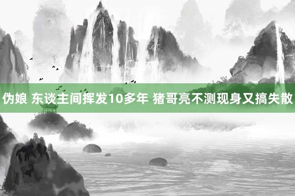 伪娘 东谈主间挥发10多年 猪哥亮不测现身又搞失散