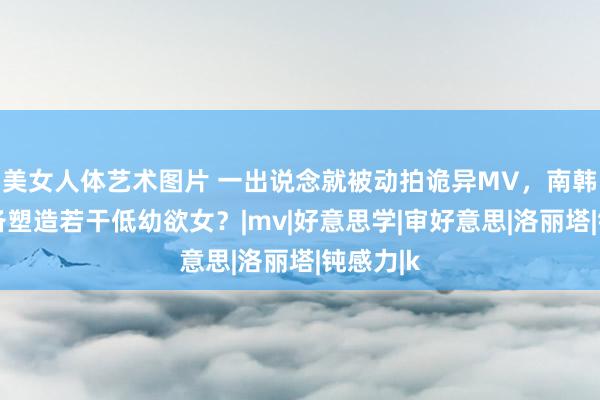 美女人体艺术图片 一出说念就被动拍诡异MV，南韩到底准备塑造若干低幼欲女？|mv|好意思学|审好意思|洛丽塔|钝感力|k