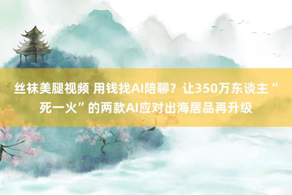 丝袜美腿视频 用钱找AI陪聊？让350万东谈主“死一火”的两款AI应对出海居品再升级