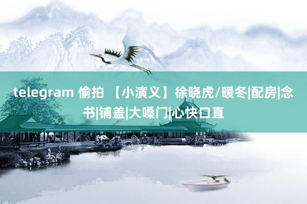 telegram 偷拍 【小演义】徐晓虎/暖冬|配房|念书|铺盖|大嗓门|心快口直